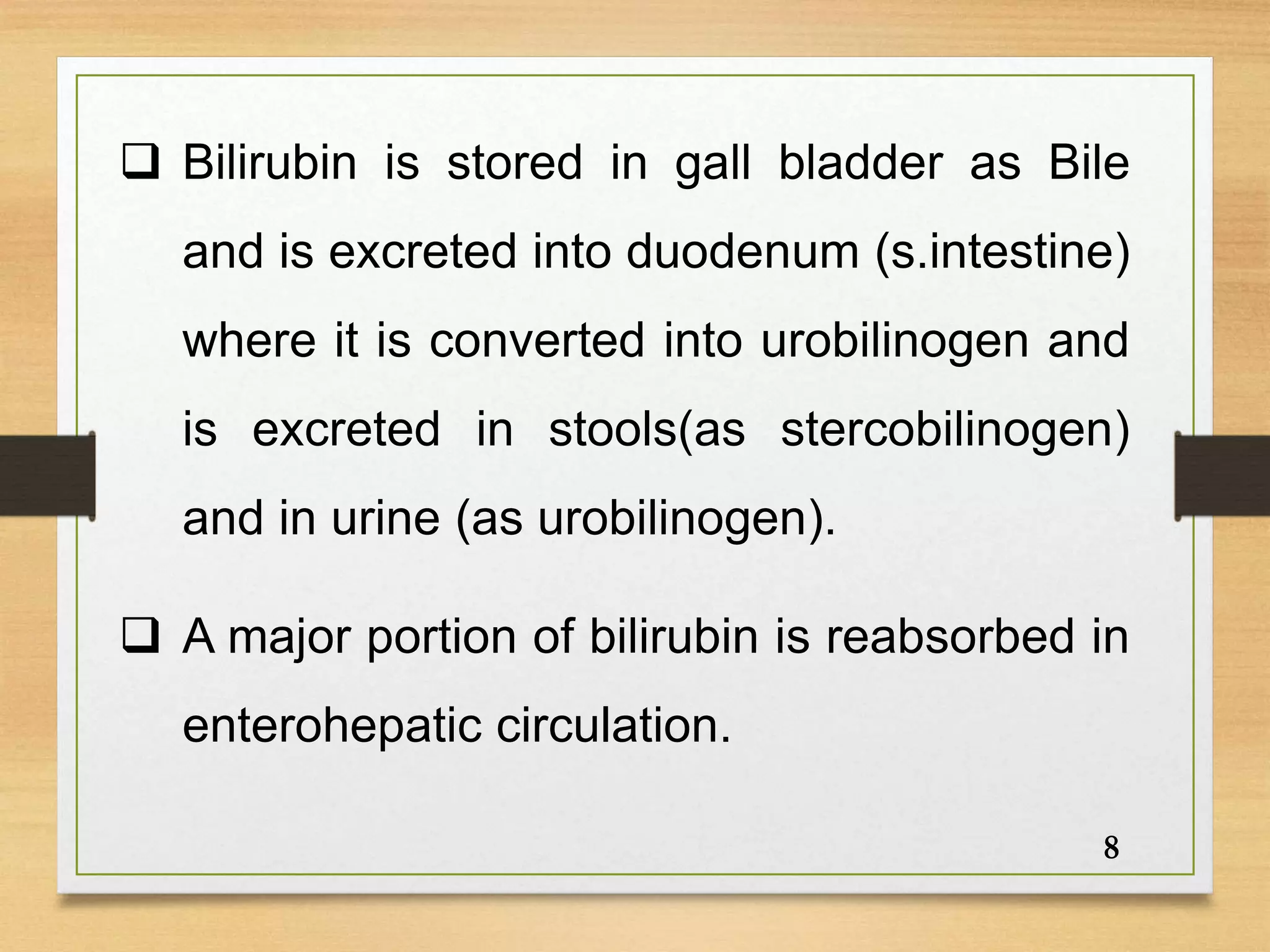  Bilirubin is stored in gall bladder as Bile
and is excreted into duodenum (s.intestine)
where it is converted into urobilinogen and
is excreted in stools(as stercobilinogen)
and in urine (as urobilinogen).
 A major portion of bilirubin is reabsorbed in
enterohepatic circulation.
8
 