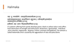 Halimaka
यदा िु िाण्डोव्ण्ः स्यार्दधररिश्याविीिकः||१३२||
र्लोत्साहक्षयस्िन्द्रा मन्द्रान्द्गनत्वं मृदुज्वरः| स्त्रीष्वहषोऽङ्गमद्श्ि
श्वासस्िृष्णाऽरुचिर्भ््मः||१३३||
हलीमक
ं िदा िस्य पवर्दयादतनलपित्तिः|१३४|
If a patient suffering from pandu develops green, black or yellow colour and suffers
from diminution of strength and enthusiasm; drowsiness, agnimandya , mild fever
,strisu aharsho, angamarda , dyspnea, trishna ,anorexia and giddiness, the ailment is
called haleemaka and is caused by the aggravation of vata and pitta dosha
09/07/2021 KAMALA ROGA (Dr Akshay Shetty) 12
 