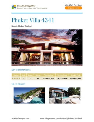 Villa 4341 Fact Sheet




Phuket Villa 4341
Kamala, Phuket, Thailand




KEY INFORMATION:

  Rating    Beds   Baths    Sleeps    Weekly Low     Weekly High    Weekly Peak
             7          7    14      USD $21,000    USD $28,000    USD $35,000


VILLA IMAGES




(c) VillaGetaways.com             www.villagetaways.com/thailand/phuket-4341.html
 