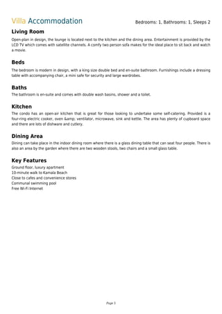 Villa Accommodation Bedrooms: 1, Bathrooms: 1, Sleeps 2
Living Room
Open-plan in design, the lounge is located next to the kitchen and the dining area. Entertainment is provided by the
LCD TV which comes with satellite channels. A comfy two person sofa makes for the ideal place to sit back and watch
a movie.
Beds
The bedroom is modern in design, with a king size double bed and en-suite bathroom. Furnishings include a dressing
table with accompanying chair, a mini safe for security and large wardrobes.
Baths
The bathroom is en-suite and comes with double wash basins, shower and a toilet.
Kitchen
The condo has an open-air kitchen that is great for those looking to undertake some self-catering. Provided is a
four-ring electric cooker, oven &amp; ventilator, microwave, sink and kettle. The area has plenty of cupboard space
and there are lots of dishware and cutlery.
Dining Area
Dining can take place in the indoor dining room where there is a glass dining table that can seat four people. There is
also an area by the garden where there are two wooden stools, two chairs and a small glass table.
Key Features
Ground floor, luxury apartment
10-minute walk to Kamala Beach
Close to cafes and convenience stores
Communal swimming pool
Free Wi-Fi Internet
Page 5
 