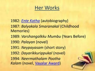 Her Works
1982: Ente Katha (autobiography)
1987: Balyakala Smaranakal (Childhood
Memories)
1989: Varshangalkku Mumbu (Years Before)
1990: Palayan (novel)
1991: Neypayasam (short story)
1992: Dayarikkurippukal (novel)
1994: Neermathalam Pootha
Kalam (novel, Vayalar Award)
 