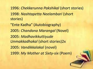 1996: Chekkerunna Pakshikal (short stories)
1998: Nashtapetta Neelambari (short
stories)
"Ente Kadha" (Autobiography)
2005: Chandana Marangal (Novel)
2005: Madhavikkuttiyude
Unmakkadhakal (short stories)2x
2005: Vandikkalakal (novel)
1999: My Mother at Sixty-six (Poem)
 