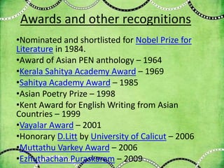 Awards and other recognitions
•Nominated and shortlisted for Nobel Prize for
Literature in 1984.
•Award of Asian PEN anthology – 1964
•Kerala Sahitya Academy Award – 1969
•Sahitya Academy Award – 1985
•Asian Poetry Prize – 1998
•Kent Award for English Writing from Asian
Countries – 1999
•Vayalar Award – 2001
•Honorary D.Litt by University of Calicut – 2006
•Muttathu Varkey Award – 2006
•Ezhuthachan Puraskaram – 2009
 