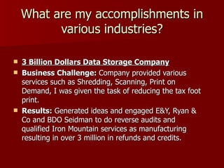 What are my accomplishments in various industries? 3 Billion Dollars Data Storage Company Business Challenge:  Company provided various services such as Shredding, Scanning, Print on Demand, I was given the task of reducing the tax foot print. Results:  Generated ideas and engaged E&Y, Ryan & Co and BDO Seidman to do reverse audits and qualified Iron Mountain services as manufacturing resulting in over 3 million in refunds and credits.  