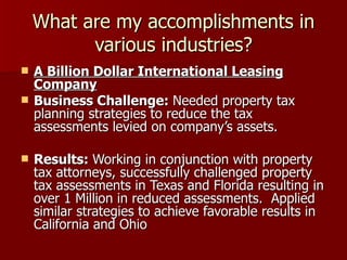 What are my accomplishments in various industries? A Billion Dollar International Leasing Company Business Challenge:  Needed property tax planning strategies to reduce the tax assessments levied on company’s assets. Results:  Working in conjunction with property tax attorneys, successfully challenged property tax assessments in Texas and Florida resulting in over 1 Million in reduced assessments.  Applied similar strategies to achieve favorable results in California and Ohio 