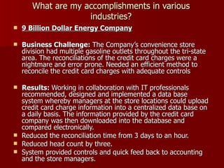 What are my accomplishments in various industries? 9 Billion Dollar Energy Company Business Challenge:  The Company’s convenience store division had multiple gasoline outlets throughout the tri-state area. The reconciliations of the credit card charges were a nightmare and error prone. Needed an efficient method to reconcile the credit card charges with adequate controls Results:  Working in collaboration with IT professionals recommended, designed and implemented a data base system whereby managers at the store locations could upload credit card charge information into a centralized data base on a daily basis. The information provided by the credit card company was then downloaded into the database and compared electronically.  Reduced the reconciliation time from 3 days to an hour. Reduced head count by three. System provided controls and quick feed back to accounting and the store managers. 