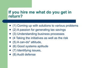 If you hire me what do you get in return? (1) Coming up with solutions to various problems (2) A passion for generating tax savings (3) Understanding business processes (4 Taking the initiatives as well as the risk (5) A can-do" attitude,  (6) Good systems aptitude (7) Identifying issues, (8) Audit defense  