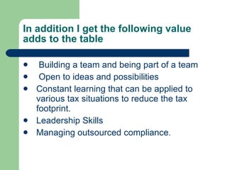 In addition I get the following value adds to the table Building a team and being part of a team Open to ideas and possibilities  Constant learning that can be applied to various tax situations to reduce the tax footprint. Leadership Skills Managing outsourced compliance. 
