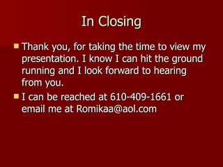In Closing Thank you, for taking the time to view my presentation. I know I can hit the ground running and I look forward to hearing from you.  I can be reached at 610-409-1661 or email me at Romikaa@aol.com 