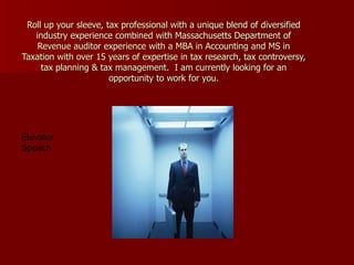 Roll up your sleeve, tax professional with a unique blend of diversified industry experience combined with Massachusetts Department of Revenue auditor experience with a MBA in Accounting and MS in Taxation with over 15 years of expertise in tax research, tax controversy, tax planning & tax management.  I am currently looking for an opportunity to work for you . Elevator Speech 