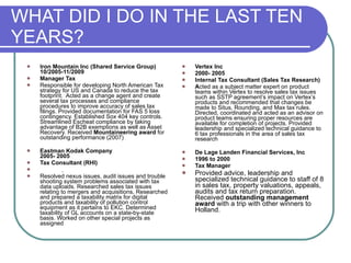 WHAT DID I DO IN THE LAST TEN YEARS? Iron Mountain Inc (Shared Service Group) 10/2005-11/2009  Manager Tax  Responsible for developing North American Tax strategy for US and Canada to reduce the tax footprint.  Acted as a change agent and create several tax processes and compliance procedures to improve accuracy of sales tax filings. Provided documentation for FAS 5 loss contingency. Established Sox 404 key controls. Streamlined Escheat compliance by taking advantage of B2B exemptions as well as Asset Recovery. Received  Mountaineering award  for outstanding performance (2007) Eastman Kodak Company  2005- 2005 Tax Consultant (RHI)   Resolved nexus issues, audit issues and trouble shooting system problems associated with tax data uploads. Researched sales tax issues relating to mergers and acquisitions, Researched and prepared a taxability matrix for digital products and taxability of pollution control equipment as it pertains to EKC. Determined taxability of GL accounts on a state-by-state basis. Worked on other special projects as assigned Vertex Inc 2000- 2005 Internal Tax Consultant (Sales Tax Research) A cted as a subject matter expert on product teams within Vertex to resolve sales tax issues such as SSTP agreement’s impact on Vertex’s products and recommended that changes be made to Situs, Rounding, and Max tax rules. Directed, coordinated and acted as an advisor on product teams ensuring proper resources are available for completion of projects. Provided leadership and specialized technical guidance to 6 tax professionals in the area of sales tax   research De Lage Landen Financial Services, Inc 1996 to 2000 Tax Manager Provided advice, leadership and specialized technical guidance to staff of 8 in sales tax, property valuations, appeals, audits and tax return preparation. Received  outstanding management award  with a trip with other winners to Holland. 