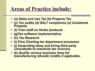 Areas of Practice include: (a) Sales and Use Tax (b) Property Tax  (c) Tax audits (d) SALT compliance (e) Unclaimed Property  (f) Train staff on Vertex products  (g)Tax software implementation  (h) Tax Research  (i) Flow Charting tax department processes (j) Generating ideas and hiring third party consultants to maximize tax recovery (k) Qualify various business lines for manufacturing refunds/ credits if applicable. 