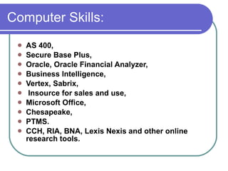 Computer Skills:  AS 400,  Secure Base Plus,  Oracle, Oracle Financial Analyzer, Business Intelligence,  Vertex, Sabrix, Insource for sales and use,  Microsoft Office,  Chesapeake,  PTMS.  CCH, RIA, BNA, Lexis Nexis and other online research tools. 