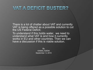 VAT A Deficit Buster? There is a lot of chatter about VAT and currently VAT is being offered as a possible solution to cut the US Federal Deficit.  To understand if this holds water,  we need to understand what VAT is and how it currently works in EU and other countries. Then we can have a discussion if this is viable solution. By  KAMAL ADENI September  5, 2010 