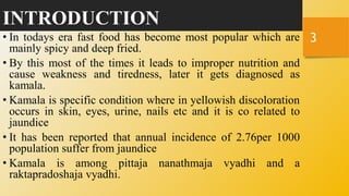 INTRODUCTION
• In todays era fast food has become most popular which are
mainly spicy and deep fried.
• By this most of the times it leads to improper nutrition and
cause weakness and tiredness, later it gets diagnosed as
kamala.
• Kamala is specific condition where in yellowish discoloration
occurs in skin, eyes, urine, nails etc and it is co related to
jaundice
• It has been reported that annual incidence of 2.76per 1000
population suffer from jaundice
• Kamala is among pittaja nanathmaja vyadhi and a
raktapradoshaja vyadhi.
3
 