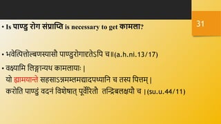 • Is पाण्ु रोग संप्राक्ति is necessary to get कामला?
• भर्ेक्तितोल्बणस्यासौ पाण्डुरोगादृिेऽनप ि॥(a.h.ni.13/17)
• र्क्ष्यानम नलङ्गान्यर्थ कामलायािः |
यो ह्यामयान्ते सहसाऽन्नमम्लमद्यादपथ्यानि ि िस्य नपतम् |
करोनि पाण्डुं र्दिं नर्शेषाि् पूर्ेररिौ िक्तन्द्रबलक्षयौ ि |(su.u.44/11)
31
 