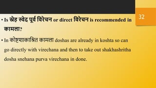 • Is स्नेि स्वेद पूवध हवरेचन or direct हवरेचन is recommended in
कामला?
• In कोष्टशाकानश्रि कामला doshas are already in koshta so can
go directly with virechana and then to take out shakhashritha
dosha snehana purva virechana in done.
32
 