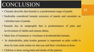 33
CONCLUSION
• Charaka describe that kamala is a predominant stage of pandu.
• Sushrutha considered kamala synonym of pandu and considers as
vishishtavasta of pandu.
• Kamala has its samprapthi that is predominance of pitta and
involvement of raktha and mamsa dhatu.
• Main line of treatment is virechana in koshtashritha kamala.
• In shakashritha, pitta koshta gamana is important so pitta vridhi is
done by katu amla ushna etc dravyas and then virechana in done.
• Chikitsa is done seeing bala and dosha of the patient.
 