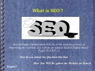 What is SEO ?
Search Engine Optimization (S.E.O.) is the majestic process of
improving the visibility of a website on natural Search Engine Result
Pages (S.E.R.P. s)
May be you arisen the Question like that
How You Will Be gotton the Website on Search
Engine?
 