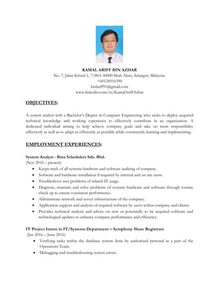 KAMAL ARIFF BIN AZHAR
No. 7, Jalan Kristal 1, 7/80A 40000 Shah Alam, Selangor, Malaysia.
+60126916390
kmlarff91@gmail.com
www.linkedin.com/in/KamalAriffAzhar
OBJECTIVES:
A system analyst with a Bachelor’s Degree in Computer Engineering who seeks to deploy acquired
technical knowledge and working experience to effectively contribute in an organization. A
dedicated individual aiming to help achieve company goals and take on more responsibility
effectively as well as to adapt as efficiently as possible while consistently learning and implementing.
EMPLOYMENT EXPERIENCES:
System Analyst - Bina Schedulers Sdn. Bhd.
(Nov 2016 – present)
• Keeps track of all systems hardware and software auditing of company.
• Software and hardware installation if required by internal and on site users.
• Troubleshoot user problems of related IT usage.
• Diagnose, maintain and solve problems of systems hardware and software through routine
check up to ensure consistent performance.
• Administrate network and server infrastructure of the company.
• Application support and analysis of required software by users within company and clients.
• Provides technical analysis and advice on new or potentially to be acquired software and
technological updates to enhance company performance and efficiency.
IT Project Intern in IT/Systems Department – Symphony Share Registrars
(Jan 2016 – June 2016)
• Verifying tasks within the database system done by authorized personal as a part of the
Operations Team.
• Debugging and troubleshooting system errors.
 
