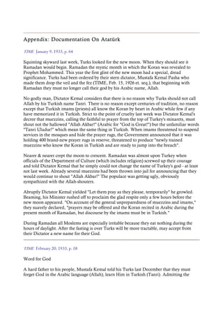 Appendix: Documentation On Atatürk
TIME January 9, 1933, p. 64
Squinting skyward last week, Turks looked for the new moon. When they should see it
Ramadan would begin. Ramadan the mystic month in which the Koran was revealed to
Prophet Mohammed. This year the first glint of the new moon had a special, dread
significance. Turks had been ordered by their stern dictator, Mustafa Kemal Pasha who
made them drop the veil and the fez (TIME, Feb. 15, 1926 et. seq.), that beginning with
Ramadan they must no longer call their god by his Arabic name, Allah.
No godly man, Dictator Kemal considers that there is no reason why Turks should not call
Allah by his Turkish name Tanri. There is no reason except centuries of tradition, no reason
except that Turkish imams (priests) all know the Koran by heart in Arabic while few if any
have memorized it in Turkish. Strict to the point of cruelty last week was Dictator Kemal's
decree that muezzins, calling the faithful to prayer from the top of Turkey's minarets, must
shout not the hallowed "Allah Akbar!" (Arabic for "God is Great!") but the unfamiliar words
"Tanri Uludur!" which mean the same thing in Turkish. When imams threatened to suspend
services in the mosques and hide the prayer rugs, the Government announced that it was
holding 400 brand-new prayer rugs in reserve, threatened to produce "newly trained
muezzins who know the Koran in Turkish and are ready to jump into the breach".
Nearer & nearer crept the moon to crescent. Ramadan was almost upon Turkey when
officials of the Department of Culture (which includes religion) screwed up their courage
and told Dictator Kemal that he simply could not change the name of Turkey's god - at least
not last week. Already several muezzins had been thrown into jail for announcing that they
would continue to shout "Allah Akbar!" The populace was getting ugly, obviously
sympathized with the Allah-shouters.
Abruptly Dictator Kemal yielded "Let them pray as they please, temporarily" he growled.
Beaming, his Minister rushed off to proclaim the glad respite only a few hours before the
new moon appeared. "On account of the general unpreparedness of muezzins and imams,"
they suavely declared, "prayers may be offered and the Koran recited in Arabic during the
present month of Ramadan, but discourse by the imams must be in Turkish."
During Ramadan all Moslems are especially irritable because they eat nothing during the
hours of daylight. After the fasting is over Turks will be more tractable, may accept from
their Dictator a new name for their God.
TIME February 20, 1933, p. 18
Word for God
A hard father to his people, Mustafa Kemal told his Turks last December that they must
forget God in the Arabic language (Allah), learn Him in Turkish (Tanri). Admitting the
 