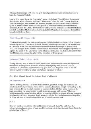 delicacy of renaming a 1300-year-old god, Kemal gave the muezzins a time allowance to
learn the Koran in Turkish.
Last week in pious Brusa, the "green city", a muezzin halloed "Tanri Uludur" from one of
the minarets whence Brusans had heard "Allah Akbar" since the 14th Century. Raging at
Kemal Pasha's god, they mobbed the muezzin, mobbed the police who came to save him.
Quick to defend his new word for God, quicker to show new Turkey the fate of the old-
fashioned, Kemal the Ghazi, "the Victorious One," pounced on Brusa, had 60 of the faithful
arrested, ousted the Mufti (ecclesiastical judge) of the Ouglubjami mosque and decreed that
henceforth God was Tanri.
TIME February 15, 1926, pp. 15-16
"Turkey presents today the most promising and challenging field on the face of the earth for
missionary service." Thus wrote James L. Barton, missionary executive, in last week's issue
of 'Christian Work.' But first he summarized the revolutionary changes in Turkey since
1923. The changes: For a hundred years Christian missionaries have struggled hopelessly to
capture the hearts of the Calif-awed Turks. They had come, said Mr. Barton, to suspect that
"the Moslem was outside the sphere of the operation of divine grace."
Emil Lengyel, (Turkey) 1941, pp. 140-141
During the early days of Kemal's career, many of his followers were under the impression
that he was a champion of Islam and that they were fighting the Christians. "Ghazi,
Destroyer of Christians" was the name they gave him. Had they been aware of his real
intentions, they would have called him "Ghazi, Destroyer of Islam."
Grey Wolf, Mustafa Kemal: An Intimate Study of a Dictator
H.C. Armstrong, 1934
He was drinking heavily. The drink stimulated him, gave him energy, but increased his
irritability. Both in private and public he was sarcastic, brutal and abrupt. He flared up at the
least criticism. He cut short all attempts to reason with him. He flew into a passion at the
least opposition. He would neither confide in nor co-operate with anyone. When one
politician gave him some harmless advice, he roughly told him to get out. When a venerable
member of the Cabinet suggested that it was unseemly for Turkish ladies to dance in public,
he threw a Koran at him and chased him out of his office with a stick.
p. 241:
"For five hundred years these rules and theories of an Arab sheik," he said, "and the
interpretations of generations of lazy, good-for-nothing priests have decided the civil and the
criminal law of Turkey."
 