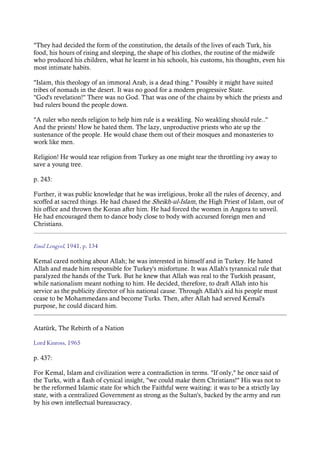"They had decided the form of the constitution, the details of the lives of each Turk, his
food, his hours of rising and sleeping, the shape of his clothes, the routine of the midwife
who produced his children, what he learnt in his schools, his customs, his thoughts, even his
most intimate habits.
"Islam, this theology of an immoral Arab, is a dead thing." Possibly it might have suited
tribes of nomads in the desert. It was no good for a modern progressive State.
"God's revelation!" There was no God. That was one of the chains by which the priests and
bad rulers bound the people down.
"A ruler who needs religion to help him rule is a weakling. No weakling should rule.."
And the priests! How he hated them. The lazy, unproductive priests who ate up the
sustenance of the people. He would chase them out of their mosques and monasteries to
work like men.
Religion! He would tear religion from Turkey as one might tear the throttling ivy away to
save a young tree.
p. 243:
Further, it was public knowledge that he was irreligious, broke all the rules of decency, and
scoffed at sacred things. He had chased the Sheikh-ul-Islam, the High Priest of Islam, out of
his office and thrown the Koran after him. He had forced the women in Angora to unveil.
He had encouraged them to dance body close to body with accursed foreign men and
Christians.
Emil Lengyel, 1941, p. 134
Kemal cared nothing about Allah; he was interested in himself and in Turkey. He hated
Allah and made him responsible for Turkey's misfortune. It was Allah's tyrannical rule that
paralyzed the hands of the Turk. But he knew that Allah was real to the Turkish peasant,
while nationalism meant nothing to him. He decided, therefore, to draft Allah into his
service as the publicity director of his national cause. Through Allah's aid his people must
cease to be Mohammedans and become Turks. Then, after Allah had served Kemal's
purpose, he could discard him.
Atatürk, The Rebirth of a Nation
Lord Kinross, 1965
p. 437:
For Kemal, Islam and civilization were a contradiction in terms. "If only," he once said of
the Turks, with a flash of cynical insight, "we could make them Christians!" His was not to
be the reformed Islamic state for which the Faithful were waiting: it was to be a strictly lay
state, with a centralized Government as strong as the Sultan's, backed by the army and run
by his own intellectual bureaucracy.
 