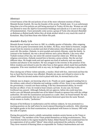 Abstract
A brief history of the life and policies of one of the most vehement enemies of Islam,
Mustafa Kemal Atatürk. He was the founder of the secular Turkish state. It is an unfortunate
thing that a lot of his policies are still being practiced in Turkey till this day. Women are still
not allowed to wear the hijab in Government buildings and schools as it is seen to be a sign
of fundamentalism. I have personally come across a group of Turks who shouted Bismillah
ar-Rahman ar-Rahim loudly before they all drink alcohol which is very much the result of
Kemalism. May God bless those who follow His path.
Atatürk's Early Life
Mustafa Kemal Atatürk was born in 1881 in a shabby quarter of Salonika. After resigning
from his job as petty Government clerk, his father, Ali Riza, twice failed in business, sought
escape from his miseries in alcohol and died of tuberculosis when Mustafa was only seven
years old. His mother, Zubaida, in strict purdah and entirely illiterate, ruled the family. In
contrast to her husband, she was a devout believer and a pious Muslim. Like every other
Turkish woman of her day, her entire life centred round her eldest son. With her deep
religious convictions, Zubaida wanted him to become a pious scholar. But the son had
different ideas. He fought tooth and nail against any kind of authority and was openly
insolent and abusive to his teachers. He was arrogant in the extreme in the presence of his
fellow students and refused to join the other boys in their games which made him justifiably
unpopular. If he were interfered with in any way, he fought them, preferring to play alone.
Once during one of these violent episodes, a teacher, blind with fury, intervened and beat the
boy so hard that his honour was offended. Mustafa ran away and refused to return to the
school. When his devoted mother tried to plead with him, he stormed back at her.
Zubaida was in despair, not knowing what to do. Finally an uncle suggested sending him to
the military cadet school in Salonika and making a soldier of him. Since it was subsidized by
the government, it would cost them nothing; if the boy demonstrated ability, he would
become an officer; if not, he would at least remain a private. In any case, his future
livelihood was assured. Although Zubaida did not approve, before she could stop him,
twelve year old Mustafa persuaded one of his father's friends to sponsor him with the college
authorities. He took the examination and passed as a cadet. Here, he found himself. He was
so successful academically that one of his teachers bestowed upon him the name 'Kemal',
which means in Arabic, "perfection."
Because of his brilliance in mathematics and his military subjects, he was promoted to a
teaching position on the staff where he much enjoyed flaunting his authority. After obtaining
the highest grades in his final examinations, he graduated with honors in January 1905 with
the rank of Captain.
During this period he joined a rabidly nationalistic students society known as the Vatan or
"Fatherland." The members of the Vatan prided themselves on being revolutionaries. They
were bitterly hostile to the regime headed by Sultan Abdul Hamid II and condemned him for
his suppression of all so-called "liberal" ideas which undermined the authority of Islam.
They never wearied of blaming Islam as responsible for Turkey's backwardness and vent
 