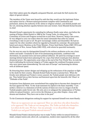 their bitter spleen upon the allegedly antiquated Shariah, and made the Sufi mystics the
object of special ridicule.
The members of the Vatan were bound by oath that they would oust the legitimate Sultan
and replace him by a Western-styled government complete with Constitution and
parliament, destroy the authority of the ulema or religious scholars, and abolish purdah and
the veil, declaring absolute equality between men and women. Soon Mustafa Kemal became
its chief.
Mustafa Kemal's opportunity for extending his influence finally came when, just before the
ousting of Sultan Abdul Hamid in 1908 by the Young Turks, its ruling party, The
Committee of Union and Progress invited him to join them. However, being a late-comer,
he was obliged to carry out orders when his nature demanded that either he control
everything or take no part at all. He grew increasingly restless and dissatisfied. He had no
respect for the other members whom he regarded as beneath his contempt. He particularly
hated such sincere Muslims as the Prime Minister, Prince Said Halim Pasha (1865-1921) and
the Minister of War, Anwar Pasha (1882-1922), with whom he quarreled incessantly.
For the next ten years he distinguished himself in the military profession as he was a born
soldier and leader. Gradually by dint of his domineering personality, combined with
shrewdness, he assumed more and more political influence. He spent his evenings in secret
meetings behind locked doors planning for the coup d'etat which would give him absolute
dictatorial power. His opportunity arose when at the end of the First World War, he took the
lead in defending the territorial integrity of Turkey against the combined European powers
who were intent upon dismembering "the sick man of Europe" and hastening his demise
with all deliberate speed.
By thwarting these sinister designs and whipping up the enthusiasm of the populace to fight
to the death for their country, Mustafa Kemal Pasha became a national hero. When the
Greeks were defeated and Turkey's victory assured, the Turkish people went delirious with
joy. They hailed him as their Saviour and bestowed upon him the honorific title 'Ghazi' or
"Defender of the Faith".
Invitations from diplomats now overwhelmed him urging him to become their champion of
the East against the West. To the Arab statesmen he replied in the State Assembly: "I am
neither a believer in a federation of all the nations of Islam nor even in a league of all the
Turkish peoples under Soviet rule. My only aim is to safeguard the independence of Turkey
within its natural frontiers - not to revive the Ottoman or any other Empire. Away with
dreams and shadows! They have cost us dear in the past!"
To the Communist delegations seeking his support he expressed himself even more bluntly:
There are no oppressors nor any oppressed. There are only those who allow themselves
to be oppressed. The Turks are not among these. The Turks can look after themselves.
Let others do the same. We have - but one principle - to see all problems through
Turkish eyes and guard Turkish national interests.[1]
Mustafa Kemal Pasha's declared policy was to make Turkey within its natural frontiers a
small, compact nation and, above all, a prosperous, modern state respected by all the other
 