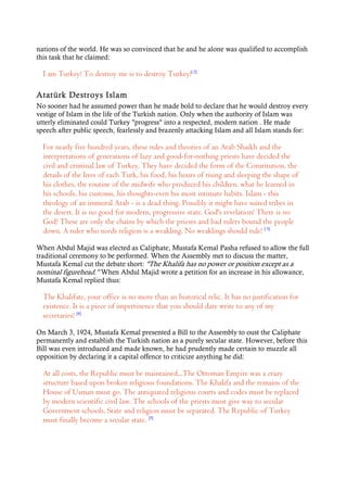 nations of the world. He was so convinced that he and he alone was qualified to accomplish
this task that he claimed:
I am Turkey! To destroy me is to destroy Turkey![ 2]
Atatürk Destroys Islam
No sooner had he assumed power than he made bold to declare that he would destroy every
vestige of Islam in the life of the Turkish nation. Only when the authority of Islam was
utterly eliminated could Turkey "progress" into a respected, modern nation . He made
speech after public speech, fearlessly and brazenly attacking Islam and all Islam stands for:
For nearly five hundred years, these rules and theories of an Arab Shaikh and the
interpretations of generations of lazy and good-for-nothing priests have decided the
civil and criminal law of Turkey. They have decided the form of the Constitution, the
details of the lives of each Turk, his food, his hours of rising and sleeping the shape of
his clothes, the routine of the midwife who produced his children, what he learned in
his schools, his customs, his thoughts-even his most intimate habits. Islam - this
theology of an immoral Arab - is a dead thing. Possibly it might have suited tribes in
the desert. It is no good for modern, progressive state. God's revelation! There is no
God! These are only the chains by which the priests and bad rulers bound the people
down. A ruler who needs religion is a weakling. No weaklings should rule! [ 3]
When Abdul Majid was elected as Caliphate, Mustafa Kemal Pasha refused to allow the full
traditional ceremony to be performed. When the Assembly met to discuss the matter,
Mustafa Kemal cut the debate short: "The Khalifa has no power or position except as a
nominal figurehead." When Abdul Majid wrote a petition for an increase in his allowance,
Mustafa Kemal replied thus:
The Khalifate, your office is no more than an historical relic. It has no justification for
existence. It is a piece of impertinence that you should dare write to any of my
secretaries! [4]
On March 3, 1924, Mustafa Kemal presented a Bill to the Assembly to oust the Caliphate
permanently and establish the Turkish nation as a purely secular state. However, before this
Bill was even introduced and made known, he had prudently made certain to muzzle all
opposition by declaring it a capital offence to criticize anything he did:
At all costs, the Republic must be maintained...The Ottoman Empire was a crazy
structure based upon broken religious foundations. The Khalifa and the remains of the
House of Usman must go. The antiquated religious courts and codes must be replaced
by modern scientific civil law. The schools of the priests must give way to secular
Government schools. State and religion must be separated. The Republic of Turkey
must finally become a secular state. [5]
 