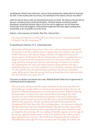 annulling the Islamic form of divorce, and yet he pronounced the talaaq when he divorced
his wife. A few months after his divorce, the anullment of the Islamic divorce was lifted.[7]
After his divorce from Latifa, his shamelessness knew no limits. He drank so heavily that he
became a drunkard and a confirmed alcoholic. Venereal disease wrecked his health.
Handsome young boys became objects of his lust and so aggressive was his behaviour
toward the wives and daughters of his political supporters that they began sending their
womenfolk as far as possible out of his reach.
Indeed, a close associate of Atatürk, Riza Nur, observed that:
Our respected leader has one habit. He loves women. He has to change them rapidly.
He must be the chief court-taster. [8]
In describing his character, H. C. Armstrong writes:
Mustafa Kemal Pasha had always been a lone man, a solitary, playing a lone hand. He
had trusted no one. He would not listen to opinions that were contrary to his own. He
would insult anyone who dared to disagree with him. He judged all actions by the
meanest motives of self-interest. He was insanely jealous. A clever or capable man was a
danger to be got rid of. He was bitterly critical of any other man's ability. He took a
savage pleasure in tearing up the characters and sneering at the actions even of those
who supported him. He rarely said a kind or generous thing and then only with a
qualification that was a sneer. He confided in no one. He had no intimates. His friends
were the evil little men who drank with him, pandered to his pleasures and fed his
vanity. All the men of value, the men who had stood beside him in the black days of the
War for Liberation were against him. [9]
And since no dictator can tolerate any rivals, Mustafa Kemal Pasha lost no opportunity in
crushing all political opposition.
The secret police did their work. By torture, bastinado, by any means they liked, the
police had to get enough evidence to incriminate the opposition leaders who were all
arrested. A Tribunal of Independence was nominated to try them. Without bothering
about procedure or evidence, the court sentenced them to be hanged. The death
warrants were sent to Mustafa Kemal for his signature in his house at Khan Kaya.
Among the death warrants was one for Arif who, after a quarrel with Mustafa Kemal,
had joined the opposition. Arif, his one friend, who had stood loyal beside him
throughout all the black days of the War for Independence - the only man to whom he
had opened his heart and shown himself intimately. One who was there reported that
when he came to this warrant the Ghazi's gray mask of a face never changed; he made
no remark; he did not hesitate. He was smoking. He laid the cigarette across the edge of
the ash-tray, signed the death warrant of Arif as if it had been some ordinary routine
paper and passed on to the next.... He would do the thing properly. He would give a
ball at Khan Kaya that night also. Every one must come--the judges, the Cabinet, the
 