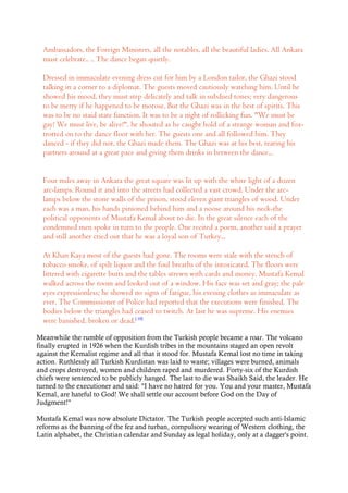 Ambassadors, the Foreign Ministers, all the notables, all the beautiful ladies. All Ankara
must celebrate.. .. The dance began quietly.
Dressed in immaculate evening dress cut for him by a London tailor, the Ghazi stood
talking in a corner to a diplomat. The guests moved cautiously watching him. Until he
showed his mood, they must step delicately and talk in subdued tones; very dangerous
to be merry if he happened to be morose. But the Ghazi was in the best of spirits. This
was to be no staid state function. It was to be a night of rollicking fun. "We must be
gay! We must live, be alive!", he shouted as he caught hold of a strange woman and fox-
trotted on to the dance floor with her. The guests one and all followed him. They
danced - if they did not, the Ghazi made them. The Ghazi was at his best, tearing his
partners around at a great pace and giving them drinks in between the dance...
Four miles away in Ankara the great square was lit up with the white light of a dozen
arc-lamps. Round it and into the streets had collected a vast crowd. Under the arc-
lamps below the stone walls of the prison, stood eleven giant triangles of wood. Under
each was a man, his hands pinioned behind him and a noose around his neck-the
political opponents of Mustafa Kemal about to die. In the great silence each of the
condemned men spoke in turn to the people. One recited a poem, another said a prayer
and still another cried out that he was a loyal son of Turkey...
At Khan Kaya most of the guests had gone. The rooms were stale with the stench of
tobacco smoke, of spilt liquor and the foul breaths of the intoxicated. The floors were
littered with cigarette butts and the tables strewn with cards and money. Mustafa Kemal
walked across the room and looked out of a window. His face was set and gray; the pale
eyes expressionless; he showed no signs of fatigue, his evening clothes as immaculate as
ever. The Commissioner of Police had reported that the executions were finished. The
bodies below the triangles had ceased to twitch. At last he was supreme. His enemies
were banished, broken or dead.[ 10]
Meanwhile the rumble of opposition from the Turkish people became a roar. The volcano
finally erupted in 1926 when the Kurdish tribes in the mountains staged an open revolt
against the Kemalist regime and all that it stood for. Mustafa Kemal lost no time in taking
action. Ruthlessly all Turkish Kurdistan was laid to waste; villages were burned, animals
and crops destroyed, women and children raped and murdered. Forty-six of the Kurdish
chiefs were sentenced to be publicly hanged. The last to die was Shaikh Said, the leader. He
turned to the executioner and said: "I have no hatred for you. You and your master, Mustafa
Kemal, are hateful to God! We shall settle our account before God on the Day of
Judgment!"
Mustafa Kemal was now absolute Dictator. The Turkish people accepted such anti-Islamic
reforms as the banning of the fez and turban, compulsory wearing of Western clothing, the
Latin alphabet, the Christian calendar and Sunday as legal holiday, only at a dagger's point.
 
