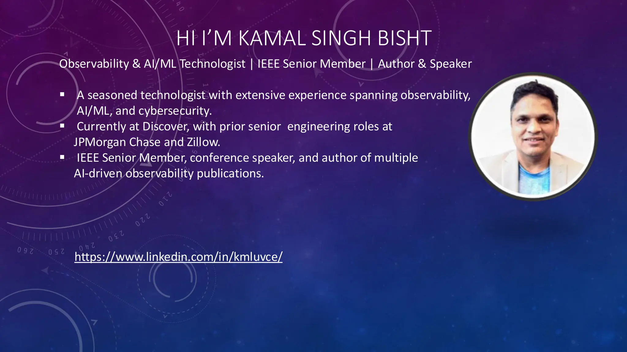 HI I’M KAMAL SINGH BISHT
Observability & AI/ML Technologist | IEEE Senior Member | Author & Speaker
▪ A seasoned technologist with extensive experience spanning observability,
AI/ML, and cybersecurity.
▪ Currently at Discover, with prior senior engineering roles at
JPMorgan Chase and Zillow.
▪ IEEE Senior Member, conference speaker, and author of multiple
AI-driven observability publications.
https://www.linkedin.com/in/kmluvce/
 