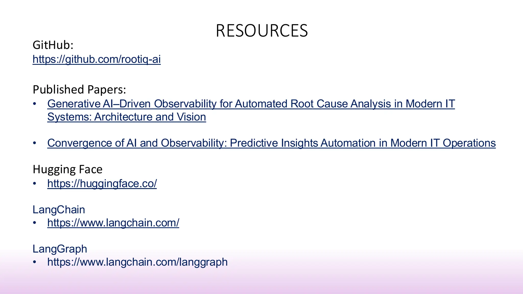 RESOURCES
GitHub:
https://github.com/rootiq-ai
Published Papers:
• Generative AI–Driven Observability for Automated Root Cause Analysis in Modern IT
Systems: Architecture and Vision
• Convergence of AI and Observability: Predictive Insights Automation in Modern IT Operations
Hugging Face
• https://huggingface.co/
LangChain
• https://www.langchain.com/
LangGraph
• https://www.langchain.com/langgraph
 