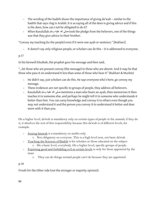 84
- The wording of the hadith shows the importance of giving da'wah – similar to the
hadith that says: Hajj is Arafah. It is as saying all of the deen is giving advice and if this
is the deen, how can I not be obligated to do it?
- When Rasulullah ‫وسلم‬ ‫علٌه‬ ‫هللا‬ ‫صلى‬ took the pledge from the believers, one of the things
was that they give advice to their brother.
“Convey my teaching (to the people) even if it were one ayah or sentence.” [Bukhari]
- It doesn’t say only religious people, or scholars can do this – it is addressed to everyone.
p.17
In his farewell khutbah, the prophet gave his message and then said,
“…let those who are present convey (the message) to those who are absent. And it may be that
those who pass it on understand it less than some of those who hear it” (Bukhari & Muslim)
- He didn’t say, just scholars can do this. He says everyone who’s here, go convey my
message.
- These evidences are not specific to groups of people, they address all believers.
- Rasulullah ‫وسلم‬ ‫علٌه‬ ‫هللا‬ ‫صلى‬ mentions a man who hears an ayah, then memorizes it then
teaches it to someone else, and perhaps he might tell it to someone who understands it
better than him. You can carry knowledge and convey it to others even though you
may not understand it and the person you convey it to understand it better and does
more with it than you.
On a higher level, da'wah is mandatory only on certain types of people in the ummah; if they do
it, it absolves the rest of this responsibility because this da'wah is of different levels, for
example:
- Issuing fatawah is a mandatory on muftis only.
o Not obligatory on everyone. This is a high level now, not basic da'wah
- Teaching the Sciences of Hadith is for scholars or those educated on the subject
o On a basic level, everybody. On a higher level, specific groups of people.
- Enjoining good and forbidding evil at certain levels is only for those appointed by the
iman
o They can do things normal people can‟t do because they are appointed
p.18
Proofs for the Other side (not the stronger or majority opinion):
 