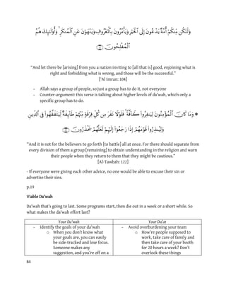 84


“And let there be [arising] from you a nation inviting to [all that is] good, enjoining what is
right and forbidding what is wrong, and those will be the successful.”
[‘Al Imran: 104]
- Allah says a group of people, so just a group has to do it, not everyone
- Counter-argument: this verse is talking about higher levels of da'wah, which only a
specific group has to do.


“And it is not for the believers to go forth [to battle] all at once. For there should separate from
every division of them a group [remaining] to obtain understanding in the religion and warn
their people when they return to them that they might be cautious.”
[Al-Tawbah: 122]
- If everyone were giving each other advice, no one would be able to excuse their sin or
advertise their sins.
p.19
Viable Da'wah
Da'wah that’s going to last. Some programs start, then die out in a week or a short while. So
what makes the da'wah effort last?
Your Da'wah Your Du’at
- Identify the goals of your da'wah
o When you don’t know what
your goals are, you can easily
be side-tracked and lose focus.
Someone makes any
suggestion, and you’re off on a
- Avoid overburdening your team
o How’re people supposed to
work, take care of family and
then take care of your booth
for 20 hours a week? Don’t
overlook these things
 