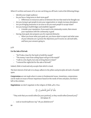84
When it’s written and aware of it, no one can bring you off track. Look at the following things:
- Identify your target audience
- Do you have a long-term or short-term goal?
o Differences in resources and so on between the two that need to be thought out
- Are you trying to get people to join your organization or simply increase attendance
- Are you bringing awareness to an issue or do you want people to accept Islam?
- Are you trying to build bridges and establish rapport?
o Consider your reputation. If you want to do community events, then ensure
your reputation with the community is good
- Having clear goals also prepares you for expected obstacles
o When you know what your goals are, you know what to expect and what some
of your obstacles are e.g know the objections you’ll receive at a da'wah table,
and have your answers going in.
p.20
For the Sake of Da'wah
- “We’ll take a loan for the bank to build the masjid”
- “The money I earn from selling liquor will go to the masjid”
- “I talk to a lot of girls, but only to bring them to Islam!”
- “I entered the nightclub for the sake of da'wah!”
Indeed, Allah is Good and only accepts that which is Good.
The best interest of da'wah is to always adhere to the pillars and principles da'wah is founded
upon.
Compromises are not made when it comes to fundamental issues. Sometimes, compromises
can be made on issues of lesser importance based on the needs of time and place, but that is
left to the scholars
Negotiations: we don’t negotiate in the religion of Allah ‫وتعالى‬ ‫سبحانه‬

“They wish that you would soften [in your position], so they would soften [toward you].”
[Al-Qalam: 9]
- Look at Surah Kaafiroon: Say” Oh you disbelievers!”
 