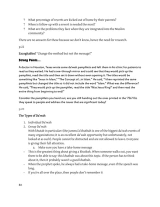 84
 What percentage of reverts are kicked out of home by their parents?
 When is follow-up with a revert is needed the most?
 What are the problems they face when they are integrated into the Muslim
community?
There are no answers for these because we don’t know, hence the need for research.
p.22
Excogitables! “Change the method but not the message!”
Strong Points…
A doctor in Houston, Texas wrote some da'wah pamphlets and left them in his clinic for patients to
read as they waited. He had a see-through mirror and could see that they would pick up the
pamphlet, read the title and then set it down without even opening it. The titles would be
something like ‚Jesus in Islam,‛ ‚The Concept of…in Islam.‛ He said, ‚I then reprinted the same
pamphlets but changed the title so it did not include the word ‚Islam.‛ What was the difference?
He said, ‚They would pick up the pamphlet, read the title ‘Was Jesus King?’ and then read the
entire thing from beginning to end!‛
Consider the pamphlets you hand out, are you still handing out the ones printed in the ‘70s? Do
they speak to people and address the issues that are significant today?
p.23
The Types of Da'wah
1. Individual Da'wah
2. Group Da'wah
With khutab in particular: (the jummu’a khutbah is one of the biggest da'wah events of
many organizations; it is an excellent da'wah opportunity but unfortunately, not
looked at as such). People cannot be distracted and are not allowed to leave. Everyone
is giving their full attention.
a. Make sure you have a take-home message
- This is the greatest thing about giving a khutbah. When someone walks out, you want
them to be able to say: this khutbah was about this topic. If the person has to think
about it, then it probably wasn’t a good khutbah.
- When the prophet spoke, he always had a take-home message, even if the speech was
long.
- If you’re all over the place, then people don’t remember it
 