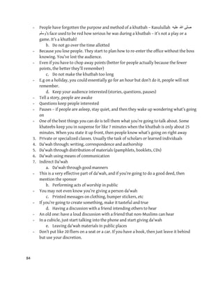 84
- People have forgotten the purpose and method of a khutbah – Rasulullah ‫علٌه‬ ‫هللا‬ ‫صلى‬
‫’وسلم‬s face used to be red how serious he was during a khutbah – it’s not a play or a
game. It’s a khutbah!
b. Do not go over the time allotted
- Because you lose people. They start to plan how to re-enter the office without the boss
knowing. You’ve lost the audience.
- Even if you have to chop away points (better for people actually because the fewer
points, the better they’ll remember)
c. Do not make the khutbah too long
- E.g on a holiday, you could essentially go for an hour but don’t do it, people will not
remember.
d. Keep your audience interested (stories, questions, pauses)
- Tell a story, people are awake
- Questions keep people interested
- Pauses – if people are asleep, stay quiet, and then they wake up wondering what’s going
on
- One of the best things you can do is tell them what you’re going to talk about. Some
khateebs keep you in suspense for like 7 minutes when the khutbah is only about 25
minutes. When you state it up front, then people know what’s going on right away
3. Private or specialized classes. Usually the task of scholars or learned individuals
4. Da'wah through: writing, correspondence and authorship
5. Da'wah through distribution of materials (pamphlets, booklets, CDs)
6. Da'wah using means of communication
7. Indirect Da'wah
a. Da'wah through good manners
- This is a very effective part of da'wah, and if you’re going to do a good deed, then
mention the sponsor
b. Performing acts of worship in public
- You may not even know you’re giving a person da'wah
c. Printed messages on clothing, bumper stickers, etc
- If you’re going to create something, make it tasteful and true
d. Having a discussion with a friend intending others to hear
- An old one: have a loud discussion with a friend that non-Muslims can hear
- In a cubicle, just start talking into the phone and start giving da'wah
e. Leaving da'wah materials in public places
- Don’t put like 20 fliers on a seat or a car. If you have a book, then just leave it behind
but use your discretion.
 