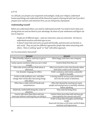 84
p.25-26
As a dā’iyah, you prepare your arguments and analogies, study your religion, understand
human psychology and understand all the theoretical aspects of giving da’wah, but if you don’t
prepare your manners and intentions first, you are still grossly unprepared.
Understanding Yourself
Before you understand others, you need to understand yourself. You need to know what your
strong points are and use them to your advantage. Be aware of your weaknesses and figure out
how to improve.
- People are of different types – some are introverts, some are extroverts. We have to
understand ourselves and what type we are.
- It doesn’t mean that extroverts are good and friendly, and introverts are hermits or
anti-social. They are just two different approaches people take when interacting with
others. There is nothing “good” or “bad” with either approach.
Are You Extroverted or Introverted?
Extrovert Introvert
Often friendly, talkative, and easy to get to
know.
Often happy with their own company.
Easily express emotions; what you see is what
you get.
Tend to think first then act.
Often take action and then think about it
afterward.
Often very loyal to a few close friends rather
than have a wide circle of friends.
Use dramatic language for effect. Prefer constancy and routine, and prefer
depth to breadth.
Prefer to talk problems over, and often
change their minds after discussing things
with others.
A strong need for privacy and a preference
not to be the center of attention.
Often have a wide circle of friends and
acquaintances.
Often feel drained by meeting too many
people and need privacy to mentally rehearse
before speaking.
Relatively comfortable being the center of
attention.
They relax by being alone.
Tend to talk more than listen and may
interrupt without realizing they are doing it.
Tend to listen more than talk and may get
interrupted by the nearest extrovert.
Prefer to keep their thoughts and feelings
inside.
Reserved, but have a rich inner world of ideas,
emotions and impressions.
 