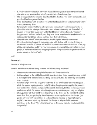 84
- If you are an extrovert or an introvert, it doesn’t mean you fulfill all of the mentioned
characteristics. You may fit a mix of characteristics from both styles.
- This is only part of who you are. You shouldn’t let it define your entire personality, and
you shouldn’t limit yourself either.
- What this has to do with da’wah: If you understand yourself, you will understand where
others are coming from.
- For example: Extroverts like to solve problems immediately, while introverts like to
plan, think, discuss, solve problems over time. The extrovert may see this as lack of
interest or cowardice, unless they understand the way introverts work. This may
happen with a husband and wife, and they must know how the other works in order to
not misunderstand their actions and how they deal with things.
- Shaykh Kamal himself seems extroverted, but he says he is mostly introverted.
- We’re learning this because it gives us an edge with dealing with people. It helps us
understand attitudes of people and will lead to better da’wah and interaction. If we pay
a little more attention and try to read expressions, if we use a little more effort to read
people, if we try to understand why people phrase things in certain ways or use certain
words, we can go far in da’wah.
p.27
Beware of…
Beware of Being Extreme:
How do we determine what is being extreme and what is being moderate?
- There are two extremes in any belief system, and there is a middle.
- In Islam, who is in the middle? Rasulullah ‫وسلم‬ ‫علٌه‬ ‫هللا‬ ‫.صلى‬ Doing more than what he did
is moving towards one extreme, and doing less than what he did is moving towards the
other extreme.
- We often forget about the “negative” extreme. If the first brother becomes religious,
while the second is going to night clubs/drinking/hanging out with girls, the parents
may call the first extreme and ignore the second. In reality, the first is moving towards
moderation, while the second is in the negative extreme of not practicing his religion.
- Often, parents tell their children to be average in the deen – do the basic deeds and no
more than that, just getting by. But they would never say that about the dunya: “just
get Cs, get your GED, wash lettuce at McDonald’s and move up to flipping burgers,
maybe” – we would never say this about the dunya, so why settle for less than
excellence in the deen? Why settle for average in deen, and push for excellence in the
dunya only?
 