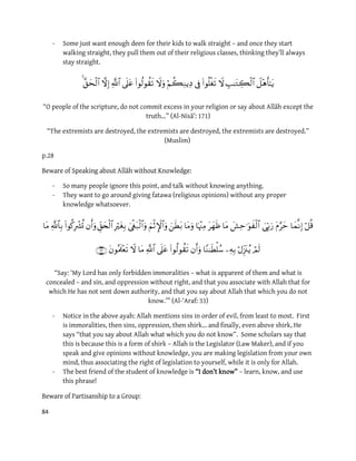 84
- Some just want enough deen for their kids to walk straight – and once they start
walking straight, they pull them out of their religious classes, thinking they’ll always
stay straight.

“O people of the scripture, do not commit excess in your religion or say about Allāh except the
truth…” (Al-Nisā’: 171)
“The extremists are destroyed, the extremists are destroyed, the extremists are destroyed.”
(Muslim)
p.28
:Speaking about Allāh without KnowledgeBeware of
- So many people ignore this point, and talk without knowing anything.
- They want to go around giving fatawa (religious opinions) without any proper
knowledge whatsoever.


“Say: ‘My Lord has only forbidden immoralities – what is apparent of them and what is
concealed – and sin, and oppression without right, and that you associate with Allah that for
which He has not sent down authority, and that you say about Allah that which you do not
know.’” (Al-‘Araf: 33)
- Notice in the above ayah: Allah mentions sins in order of evil, from least to most. First
is immoralities, then sins, oppression, then shirk… and finally, even above shirk, He
says “that you say about Allah what which you do not know”. Some scholars say that
this is because this is a form of shirk – Allah is the Legislator (Law Maker), and if you
speak and give opinions without knowledge, you are making legislation from your own
mind, thus associating the right of legislation to yourself, while it is only for Allah.
- The best friend of the student of knowledge is “I don’t know” – learn, know, and use
this phrase!
:tisanship to a GroupParBeware of
 
