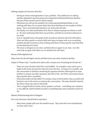 84
Nothing cripples da’wah more than this.
- Having an Ameer and organization is not a problem. The problem lies in making
loyalties dependent upon the group and ruining the brotherhood between Muslims
because of that extreme and un-Islamic loyalty.
- Oftentimes you will see the members of a certain group bashing Muslims, or not
working with them, for no reason other than those Muslims are not members of their
group. This is extremely detrimental to our work and to da’wah.
- Our loyalty is to Islam and Muslims first, then to whatever groups we choose to work
in. We must understand that there are priorities, and that we must have tolerance in
our work.
- Even in ‘aqeedah issues, the people of the Sunnah are tolerant and work with others.
There are often experts in various fields who many not agree with us on everything,
and that shouldn’t prevent us from working with them in those specific areas that they
are the ideal person to lead.
- The areas we disagree on are clear, and those that we agree on are clear. So in the
areas that we agree with others on, we should work with them.
re of the Opposite Sex:Bewa
Many times the da’wah begins sincere and then turns sour when emotions develop.
Sufyān Al-Thawri said, “I would not be alone with a woman even if teaching her the Qur'ān.”
- There are some situations that this is unavoidable. For example, a man comes up to a
hijabi on the street and asks her why she covers her hair. As long as it is in public, and
the conversation is limited to answering his question and then referring him to some
brothers to answer any other questions, then this is fine. But if the conversation leaves
these bounds, that is a problem.
- What about public da’wah tables? If a woman comes to the brothers, they are polite and
bring her over to the sisters to continue the conversation. The same should be done by
the sisters when men come to the booth.
- This is a huge fitnah for imams, du’aat, speakers, activists – controlling one’s intention
is very difficult, and the fitnah of women is something they must constantly watch out
for.
:Not Knowing How to DisagreeBeware of
Not every dissension should lead to separation
- Many times, people split over the smallest issues. They start their own masajid based
on some minor issue.
 