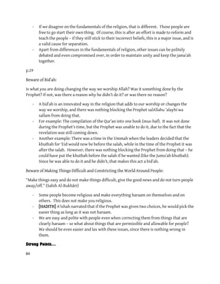 84
- If we disagree on the fundamentals of the religion, that is different. Those people are
free to go start their own thing. Of course, this is after an effort is made to reform and
teach the people – if they still stick to their incorrect beliefs, this is a major issue, and is
a valid cause for separation.
- Apart from differences in the fundamentals of religion, other issues can be politely
debated and even compromised over, in order to maintain unity and keep the jama’ah
together.
p.29
:of Bid’ahBeware
Is what you are doing changing the way we worship Allah? Was it something done by the
Prophet? If not, was there a reason why he didn’t do it? or was there no reason?
- A bid’ah is an innovated way in the religion that adds to our worship or changes the
way we worship, and there was nothing blocking the Prophet salAllahu ‘alayhi wa
sallam from doing that.
- For example: The compilation of the Qur’an into one book (mus-haf). It was not done
during the Prophet’s time, but the Prophet was unable to do it, due to the fact that the
revelation was still coming down.
- Another example: There was a time in the Ummah when the leaders decided that the
khutbah for ‘Eid would now be before the salah, while in the time of the Prophet it was
after the salah. However, there was nothing blocking the Prophet from doing that – he
could have put the khutbah before the salah if he wanted (like the Jumu’ah khutbah).
Since he was able to do it and he didn’t, that makes this act a bid’ah.
:Making Things Difficult and Constricting the World Around Peopleeware ofB
“Make things easy and do not make things difficult, give the good news and do not turn people
away/off.” (Sahih Al-Bukhāri)
- Some people become religious and make everything haraam on themselves and on
others. This does not make you religious.
- [HADITH] A’ishah narrated that if the Prophet was given two choices, he would pick the
easier thing as long as it was not haraam.
- We are easy and polite with people even when correcting them from things that are
clearly haraam – so what about things that are permissible and allowable for people?
We should be even easier and lax with these issues, since there is nothing wrong in
them.
Strong Points…
 