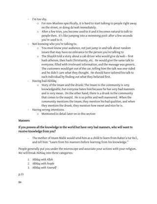 84
- I’m too shy.
o For non-Muslims specifically, it is hard to start talking to people right away
on the street, or doing da’wah immediately.
o After a few tries, you become used to it and it becomes natural to talk to
people then. It’s like jumping into a swimming pool: after a few seconds
you’re used to it.
- Not knowing who you’re talking to.
o You must know your audience, not just jump in and talk about random
issues that may have no relevance to the person you’re talking to
o The Shaykh told a story about a cab driver who would give da’wah – first
bash atheism, then bash Christianity, etc. He would give the same talk to
everyone, filled with irrelevant information, and the message was generic.
The customers would get out of the car, telling him the talk was one-sided
and he didn’t care what they thought. He should have tailored his talk to
each individual by finding out what they believed first.
- Having bad Akhlāq.
o Story of the Imam and the drunk: The Imam in the community is very
knowledgeable, but everyone hates him because he has very bad manners
and is very mean. On the other hand, there is a drunk in the community
that comes to the masjid. He is so polite and well mannered. When the
community mentions the Imam, they mention his bad qualities, and when
they mention the drunk, they mention how sweet and nice he is.
- Having wrong intentions.
o Mentioned in detail later on in this section
Manners
If you possess all the knowledge in the world but have very bad manners, who will want to
receive knowledge from you?
- The mother of Imam Malik would send him as a child to learn from Rabee’a tur Ra’i,
and tell him: “Learn from his manners before learning from his knowledge.”
People generally put you under the microscope and associate your actions with your religion.
We will break Akhlaq into three categories:
1. Akhlaq with Allah
2. Akhlaq with People
3. Akhlaq with Yourself
p.31
 