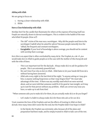 84
Akhlaq with Allah
We are going to focus on:
1. Having a closer relationship with Allāh
2. Ikhlās
Have a Close Relationship with Allah
Worship: Don’t be the candle that illuminates for others at the expense of burning itself out.
People are naturally drawn to devout worshippers. This is evident in the hadith of the man
who killed 99 people. (How so?)
- The 100th
victim of the man was a worshipper. Why did the people send him to the
worshipper (‘aabid) when he asked for advice? Because people naturally love the
‘ubbad, the frequent and constant worshippers.
- Excogitable: If your level of knowledge is above average, you should not be content
with worship that is average.
Du’a: this is an aspect that is often overlooked by many du’at. The Prophet ‫وسلم‬ ‫علٌه‬ ‫هللا‬ ‫صلى‬
would make du'a to Allah to guide people as in the case with the mother of Abu Hurayrah and
with the tribe of Daws.
- This is an important tool for the daa’iyah. Always make du’a to ask for guidance for
people. This is an extremely powerful tool.
- We can’t lose if we rely on du’a to Allah. Allah hates to let your hands fall from du’a
without having been answered.
- Allah asks every night in the last third of the night, “Is anyone asking so I may give
him, is anyone seeking forgiveness so that I may forgive him?” We must take
advantage of this time. If there was any worldly need which we were worried
about, and we were told that someone could fix it for good at 3am tonight, we’d stay
up to wait for that person without any problem. Allah can correct any issue you
have, so wake up to ask from Him!
*When someone asks you to make du'a for them, do you actually make du'a or do you forget?
- Let’s make it a habit to always make du’a for those who ask us for our du’a
Trust: examine the lives of the Prophets and see the effects of trusting in Allah on their
da’wah. How many times did it seem like the end, but the Prophet didn’t lose hope in Allah?
- In the hijrah, the Prophet was extremely calm, because all of the plans and
preparation had been made, and he simply trusted in Allah to take care of the rest.
 