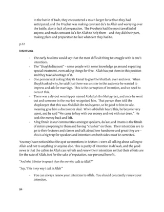 84
In the battle of Badr, they encountered a much larger force than they had
anticipated, and the Prophet was making constant du’a to Allah and worrying over
the battle, due to lack of preparation. The Prophets had the most tawakkul of
anyone, and made constant du’a for Allah to help them – and they did their part,
making plans and preparation to face whatever they had to.
p.32
Intentions
- The early Muslims would say that the most difficult thing to struggle with is one’s
intentions.
- The “Shaykh discount” – some people with some knowledge go around expecting
special treatment, even asking things for free. Allah has put them in this position
and they take advantage of it.
- One person kept asking Shaykh Kamal to give the khutbah, over and over. When
Shaykh asked why, he said that there was a sister in the audience he wanted to
impress and ask for marriage. This is the corruption of intention, and we need to
correct this.
- There was a devout worshipper named Abdullah ibn Muhayreez, and once he went
out and someone in the market recognized him. That person then told the
shopkeeper that this was Abdullah ibn Muhayreez, so be good to him in sale,
meaning give him a discount or deal. When Abdullah heard this, he became very
upset, and he said “We came to buy with our money and not with our deen.” He
took the money back and left.
- A big fitnah in our communities amongst speakers, du’aat, and Imams is the fitnah
of sisters proposing to them and having “crushes” on them. Their intentions are to
go to their lectures and classes and talk about how handsome and great they are –
this is a big trap for speakers and intentions on both sides must be corrected.
You may have noticed that the ayat we mentions in Section 1 were all talking about calling to
Allah and not to anything or anyone else. This is purity of intention in da’wah, and the good
news is that the callers to Allah can refresh and renew their intentions so that their efforts are
for the sake of Allah. Not for the sake of reputation, nor personal benefit,
“And who is better in speech than the one who calls to Allah?”
“Say, ‘This is my way I call to Allah'"
- You can always renew your intention to Allah. You should constantly renew your
intention.
 
