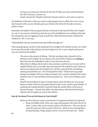 84
- As long as you keep your da’wah for the sake of Allah, you will avoid working for
the sake of money, or power, etc.
- People who get the “Shaykh treatment” become used to it, and come to expect it
Our definition of da’wah is when you work to make people closer to Allah ‫وتعالى‬ ‫.سبحانه‬ If you
stay focused on this as your ultimate goal, your da’wah will not be for the sake of money,
power or fame.
Remember the hadith of the young Jewish boy in the book of Abu Dawud? When the Prophet
‫وسلم‬ ‫علٌه‬ ‫هللا‬ ‫صلى‬ went to visit the boy when he was on his deathbed, he was walking so fast that
the companions were struggling to keep up with him. When the boy becomes a Muslim the
Prophet ‫وسلم‬ ‫علٌه‬ ‫هللا‬ ‫صلى‬ says,
“Alhamdulillah who has saved him from the Hellfire through me.”
This young dying boy would not add anything to the strength of the Muslim society, nor would
he increase the wealth of the Muslims, but the Prophet ‫وسلم‬ ‫علٌه‬ ‫هللا‬ ‫صلى‬ rushed to him just to
save one soul from the Hellfire.
- This story is the essence of ikhlaas. This boy would provide no benefit for the
Muslims or the Prophet, he was about to die, and still the Prophet was rushing to
have him take the Shahadah in order to save him from the Fire.
- When there is ikhlaas, the da’wah is clean and pure, and there are no issues with it.
- Shaykh told the story of an older man who prayed in the masjid for years, then one
day he was asked to join the masjid board. He then came back after attending a
meeting and asked his son, “Are all masajid this dirty?” All he heard was people
laying out strategies of how to undercut people, how to remove people from certain
positions, how to cause problems between people, etc. There was no ikhlaas in the
work.
- Shaykh also told about his days at George Mason, when the MSA was very strong.
Because of that, all the local masajid wanted to take it over, which is poor ikhlaas. If
anything, the masajid should’ve wanted to help the weaker MSAs in the area to
become stronger – instead, they didn’t care about them, and instead tried only to
influence the strongest one to join their efforts.
How do You Know if You are Not Sincere in Your Da’wah?
- When you love that your name is mentioned or recognized and hate to be ignored.
o Riyaa, the hidden shirk: There was a man who prayed in the front row for 40
years, 5 times a day, never missed a salah in the front row. Then one day, he
came late and was in the second or third row. While he was standing there,
he kept thinking “Today, people will see I’m not in the front row.” While
 