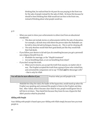 84
thinking that, he realized that for 40 years he was praying in the front row
for the sake of people instead for the sake of Allah. He knew this because he
should’ve been thinking that Allah would not see him in the front row,
instead of thinking about what people would see.
p.33
- When you want to show your achievements to others (not from an educational
standpoint).
o This does not include stories or achievements told for the sake of education.
For example, a da’wah story told where the person takes the Shahadah can
be told to show da’wah techniques, lessons, etc. This is not for showing off.
o The early Muslims would hide their good deeds just like they would hide
their bad deeds.
- If you follow your desires in da’wah (you do something because you get a personal)
non-religious (benefit from it).
o Khutbahs for marriage, or the “Shaykh treatment”
o Are we benefiting Islam, or are we benefiting from Islam?
- If you don’t accept the truth.
o When you’re sincere, you accept the truth from anyone, no matter who it
was. The Prophet accepted the truth from a group of Jews who visited him,
and corrected the companions not to say “If Allah and His Messenger wills”
– that is only for Allah
You will also be more effective if you: Practice what you tell people to do.
- Abdullah bin Ubay bin Salul, the leader of the hypocrites, would stand up when the
Prophet was speaking and command the people to listen to the Prophet and obey
him. After Tabuk, when it became clear what he was, people would ignore him or
tell him to sit down. They hated him because they knew he was a hypocrite that
didn’t practice what he preached.
Akhlaq with People
Your Akhlaq with people is based upon your Akhlaq with Allah simply because how you treat
people is:
 