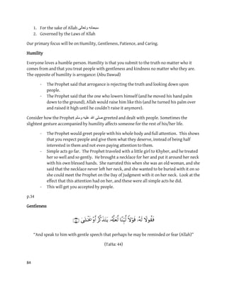 84
1. For the sake of Allah ‫وتعالى‬ ‫سبحانه‬
2. Governed by the Laws of Allah
Our primary focus will be on Humility, Gentleness, Patience, and Caring.
Humility
Everyone loves a humble person. Humility is that you submit to the truth no matter who it
comes from and that you treat people with gentleness and kindness no matter who they are.
The opposite of humility is arrogance: (Abu Dawud)
- The Prophet said that arrogance is rejecting the truth and looking down upon
people.
- The Prophet said that the one who lowers himself (and he moved his hand palm
down to the ground), Allah would raise him like this (and he turned his palm over
and raised it high until he couldn’t raise it anymore).
Consider how the Prophet ‫وسلم‬ ‫علٌه‬ ‫هللا‬ ‫صلى‬ greeted and dealt with people. Sometimes the
slightest gesture accompanied by humility affects someone for the rest of his/her life.
- The Prophet would greet people with his whole body and full attention. This shows
that you respect people and give them what they deserve, instead of being half
interested in them and not even paying attention to them.
- Simple acts go far. The Prophet traveled with a little girl to Khyber, and he treated
her so well and so gently. He brought a necklace for her and put it around her neck
with his own blessed hands. She narrated this when she was an old woman, and she
said that the necklace never left her neck, and she wanted to be buried with it on so
she could meet the Prophet on the Day of Judgment with it on her neck. Look at the
effect that this attention had on her, and these were all simple acts he did.
- This will get you accepted by people.
p.34
Gentleness

“And speak to him with gentle speech that perhaps he may be reminded or fear (Allah)”
(TaHa: 44)
 